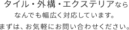 タイル・外構・エクステリアならなんでも幅広く対応しています。まずは、お気軽にお問い合わせください。